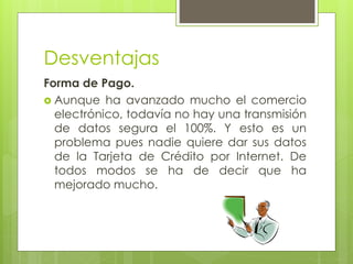 Desventajas
Forma de Pago.
 Aunque ha avanzado mucho el comercio
electrónico, todavía no hay una transmisión
de datos segura el 100%. Y esto es un
problema pues nadie quiere dar sus datos
de la Tarjeta de Crédito por Internet. De
todos modos se ha de decir que ha
mejorado mucho.
 