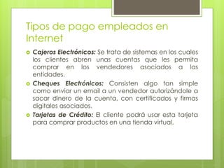Tipos de pago empleados en
Internet
 Cajeros Electrónicos: Se trata de sistemas en los cuales
los clientes abren unas cuentas que les permita
comprar en los vendedores asociados a las
entidades.
 Cheques Electrónicos: Consisten algo tan simple
como enviar un email a un vendedor autorizándole a
sacar dinero de la cuenta, con certificados y firmas
digitales asociados.
 Tarjetas de Crédito: El cliente podrá usar esta tarjeta
para comprar productos en una tienda virtual.
 