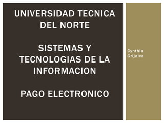 Cynthia
Grijalva
UNIVERSIDAD TECNICA
DEL NORTE
SISTEMAS Y
TECNOLOGIAS DE LA
INFORMACION
PAGO ELECTRONICO
 