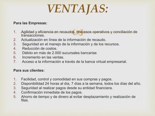 
Para las Empresas:
1. Agilidad y eficiencia en recaudos, procesos operativos y conciliación de
transacciones.
2. Actualización en línea de la información de recaudo.
3. Seguridad en el manejo de la información y de los recursos.
4. Reducción de costos.
5. Débito en más de 2.000 sucursales bancarias
6. Incremento en las ventas.
7. Acceso a la información a través de la banca virtual empresarial.
Para sus clientes:
1. Facilidad, control y comodidad en sus compras y pagos.
2. Disponibilidad 24 horas al día, 7 días a la semana, todos los días del año.
3. Seguridad al realizar pagos desde su entidad financiera.
4. Confirmación inmediata de los pagos.
5. Ahorro de tiempo y de dinero al evitar desplazamiento y realización de
filas.
VENTAJAS:
 