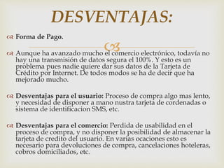 
 Forma de Pago.
 Aunque ha avanzado mucho el comercio electrónico, todavía no
hay una transmisión de datos segura el 100%. Y esto es un
problema pues nadie quiere dar sus datos de la Tarjeta de
Crédito por Internet. De todos modos se ha de decir que ha
mejorado mucho.
 Desventajas para el usuario: Proceso de compra algo mas lento,
y necesidad de disponer a mano nustra tarjeta de cordenadas o
sistema de identificacion SMS, etc.
 Desventajas para el comercio: Perdida de usabilidad en el
proceso de compra, y no disponer la posibilidad de almacenar la
tarjeta de credito del usuario. En varias ocaciones esto es
necesario para devoluciones de compra, cancelaciones hoteleras,
cobros domiciliados, etc.
DESVENTAJAS:
 