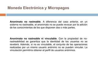 Moneda Electrónica y Micropagos
Anonimato no rastreable. A diferencia del caso anterior, en un
sistema no rastreable, el anonimato no se puede revocar por la adición
de los conocimientos de los que disponen dos o más partes.
Anonimato no rastreable ni vinculable. Con la propiedad de no-
rastreabilidad se garantiza que la identidad de los usuarios no se
revelará. Además, si no es vinculable, el conjunto de las operaciones
realizadas por un mismo usuario anónimo no se pueden vincular. La
vinculación permitiría obtener el perfil de usuarios anónimos.
 