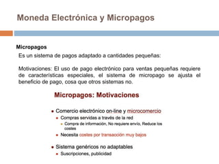 Moneda Electrónica y Micropagos
Micropagos
Es un sistema de pagos adaptado a cantidades pequeñas:
Motivaciones: El uso de pago electrónico para ventas pequeñas requiere
de características especiales, el sistema de micropago se ajusta el
beneficio de pago, cosa que otros sistemas no.
 