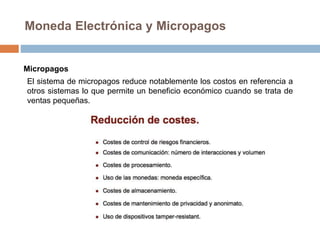 Moneda Electrónica y Micropagos
Micropagos
El sistema de micropagos reduce notablemente los costos en referencia a
otros sistemas lo que permite un beneficio económico cuando se trata de
ventas pequeñas.
 