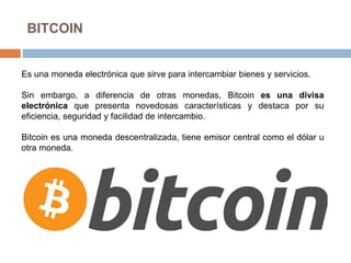 BITCOIN
Es una moneda electrónica que sirve para intercambiar bienes y servicios.
Sin embargo, a diferencia de otras monedas, Bitcoin es una divisa
electrónica que presenta novedosas características y destaca por su
eficiencia, seguridad y facilidad de intercambio.
Bitcoin es una moneda descentralizada, tiene emisor central como el dólar u
otra moneda.
 