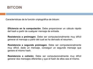 BITCOIN
Características de la función criptográfica de bitcoin:
Eficiencia en la computación. Debe proporcionar un cálculo rápido
del hash a partir de cualquier mensaje de entrada.
Resistencia a preimagen. Debe ser computacionalmente muy difícil
generar el mensaje a partir del cual se ha derivado el resumen.
Resistencia a segunda preimagen. Debe ser computacionalmente
muy difícil, dado un mensaje, conseguir un segundo mensaje que
genere el mismo hash.
Resistencia a colisión. Debe ser computacionalmente muy difícil
generar dos mensajes diferentes y que el hash de ellos sea el mismo.
 