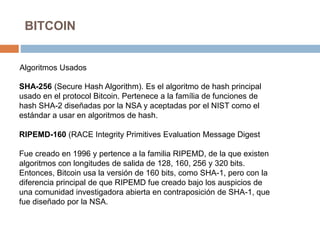 BITCOIN
Algoritmos Usados
SHA-256 (Secure Hash Algorithm). Es el algoritmo de hash principal
usado en el protocol Bitcoin. Pertenece a la família de funciones de
hash SHA-2 diseñadas por la NSA y aceptadas por el NIST como el
estándar a usar en algoritmos de hash.
RIPEMD-160 (RACE Integrity Primitives Evaluation Message Digest
Fue creado en 1996 y pertence a la familia RIPEMD, de la que existen
algoritmos con longitudes de salida de 128, 160, 256 y 320 bits.
Entonces, Bitcoin usa la versión de 160 bits, como SHA-1, pero con la
diferencia principal de que RIPEMD fue creado bajo los auspicios de
una comunidad investigadora abierta en contraposición de SHA-1, que
fue diseñado por la NSA.
 