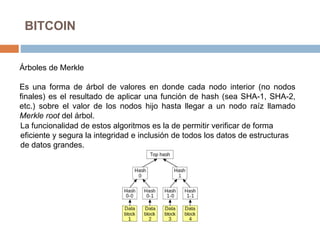 BITCOIN
Árboles de Merkle
Es una forma de árbol de valores en donde cada nodo interior (no nodos
finales) es el resultado de aplicar una función de hash (sea SHA-1, SHA-2,
etc.) sobre el valor de los nodos hijo hasta llegar a un nodo raíz llamado
Merkle root del árbol.
La funcionalidad de estos algoritmos es la de permitir verificar de forma
eficiente y segura la integridad e inclusión de todos los datos de estructuras
de datos grandes.
 