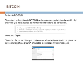 BITCOIN
Protocolo BITCOIN
Dirección: La dirección de BITCOIN se basa en dos parámetros la versión del
protocolo y la llave publica así formando una cadena de caracteres.
Monedero Digital
Dirección: Es un archivo que contiene un número determinado de pares de
claves criptográficas ECDSA enlazadas a sus respectivas direcciones.
 