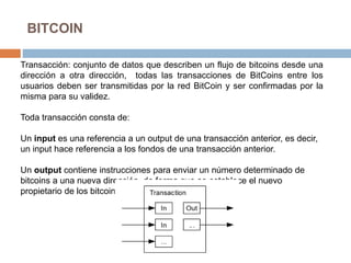 BITCOIN
Transacción: conjunto de datos que describen un flujo de bitcoins desde una
dirección a otra dirección, todas las transacciones de BitCoins entre los
usuarios deben ser transmitidas por la red BitCoin y ser confirmadas por la
misma para su validez.
Toda transacción consta de:
Un input es una referencia a un output de una transacción anterior, es decir,
un input hace referencia a los fondos de una transacción anterior.
Un output contiene instrucciones para enviar un número determinado de
bitcoins a una nueva dirección, de forma que se establece el nuevo
propietario de los bitcoins transferidos.
 
