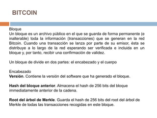 BITCOIN
Bloque
Un bloque es un archivo público en el que se guarda de forma permanente (e
inalterable) toda la información (transacciones) que se generan en la red
Bitcoin. Cuando una transacción se lanza por parte de su emisor, ésta se
distribuye a lo largo de la red esperando ser verificada e incluida en un
bloque y, por tanto, recibir una confirmación de validez.
Un bloque de divide en dos partes: el encabezado y el cuerpo
Encabezado
Versión. Contiene la versión del software que ha generado el bloque.
Hash del bloque anterior. Almacena el hash de 256 bits del bloque
immediatamente anterior de la cadena.
Root del árbol de Merkle. Guarda el hash de 256 bits del root del árbol de
Merkle de todas las transacciones recogidas en este bloque.
 