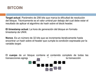 BITCOIN
Target actual. Parámetro de 256 bits que marca la dificultad de resolución
del bloque. Técnicamente es el valor umbral por debajo del cual debe estar el
resultado de aplicar el algoritmo de hash sobre el block header.
El timestamp actual. La hora de generación del bloque en formato
timestamp de UNIX.
Nonce. Es un número de 32 bits que se incrementa iterativamente hasta
encontrar un hash sobre el header que cumpla la condición expresada por la
variable target.
El cuerpo de un bloque contiene el contenido completo de todas las
transacciones agregadas en el mismo. Es decir, para cada transacción
 