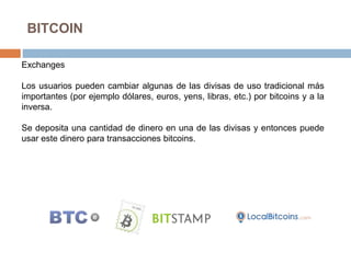 BITCOIN
Exchanges
Los usuarios pueden cambiar algunas de las divisas de uso tradicional más
importantes (por ejemplo dólares, euros, yens, libras, etc.) por bitcoins y a la
inversa.
Se deposita una cantidad de dinero en una de las divisas y entonces puede
usar este dinero para transacciones bitcoins.
 