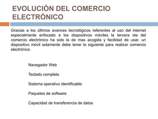 EVOLUCIÓN DEL COMERCIO
ELECTRÓNICO
Gracias a los últimos avances tecnológicos referentes al uso del internet
especialmente enfocado a los dispositivos móviles la tercera ola del
comercio electrónico ha sido la de mas acogida y facilidad de usar, un
dispositivo móvil solamente debe tener lo siguiente para realizar comercio
electrónico
Navegador Web
Teclado completo
Sistema operativo identificable
Paquetes de software
Capacidad de transferencia de datos
 