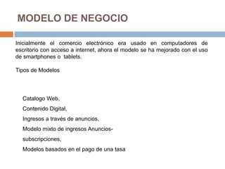 MODELO DE NEGOCIO
Inicialmente el comercio electrónico era usado en computadores de
escritorio con acceso a internet, ahora el modelo se ha mejorado con el uso
de smartphones o tablets.
Tipos de Modelos
Catalogo Web,
Contenido Digital,
Ingresos a través de anuncios,
Modelo mixto de ingresos Anuncios-
subscripciones,
Modelos basados en el pago de una tasa
 