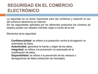 SEGURIDAD EN EL COMERCIO
ELECTRÓNICO
La seguridad es un factor importante para dar confianza y expandir el uso
del comercio electrónico en Internet.
Sin las seguridades aplicadas por los diferentes protocolos los números de
tarjetas pueden ser robados mientras viajan a través de la red.
Elementos de la seguridad:
Confidencialidad: se refiere a la protección contra la divulgación no
autorizada de datos.
Autenticidad: garantizar la fuente u origen de los datos.
Integridad: se refiere a la prevención no autorizada de la
modificación de datos.
Disponibilidad: se refiere a la prevención de los retrasos o
denegaciones de datos (extracción de mensajes).
 