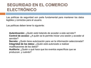 SEGURIDAD EN EL COMERCIO
ELECTRÓNICO
Las políticas de seguridad son parte fundamental para mantener los datos
legibles y correctos para el usuario.
Las políticas deben tener lo siguiente:
Autenticación: ¿Quién está tratando de acceder a este servidor?
Control de acceso: ¿A quién se le permite iniciar una sesión y acceder al
servidor?
Secreto: ¿Quién tiene autorización para ver la información seleccionada?
Integridad de los datos: ¿Quién está autorizado a realizar
modificaciones de los datos?
Auditoría: ¿Quién o qué hace que los eventos específicos que se
produzcan, y cuándo?
 