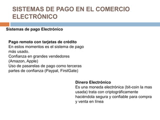 SISTEMAS DE PAGO EN EL COMERCIO
ELECTRÓNICO
Sistemas de pago Electrónico
Pago remoto con tarjetas de crédito
En estos momentos es el sistema de pago
más usado.
Confianza en grandes vendedores
(Amazon, Apple)
Uso de pasarelas de pago como terceras
partes de confianza (Paypal, FirstGate)
Dinero Electrónico
Es una moneda electrónica (bit-coin la mas
usada) trata con criptográficamente
haciéndola segura y confiable para compra
y venta en línea
 