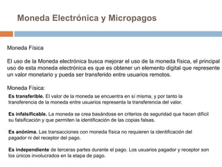 Moneda Electrónica y Micropagos
Moneda Física
El uso de la Moneda electrónica busca mejorar el uso de la moneda física, el principal
uso de esta moneda electrónica es que es obtener un elemento digital que represente
un valor monetario y pueda ser transferido entre usuarios remotos.
Moneda Física:
Es transferible. El valor de la moneda se encuentra en sí misma, y por tanto la
transferencia de la moneda entre usuarios representa la transferencia del valor.
Es infalsificable. La moneda se crea basándose en criterios de seguridad que hacen difícil
su falsificación y que permiten la identificación de las copias falsas.
Es anónima. Las transacciones con moneda física no requieren la identificación del
pagador ni del receptor del pago.
Es independiente de terceras partes durante el pago. Los usuarios pagador y receptor son
los únicos involucrados en la etapa de pago.
 