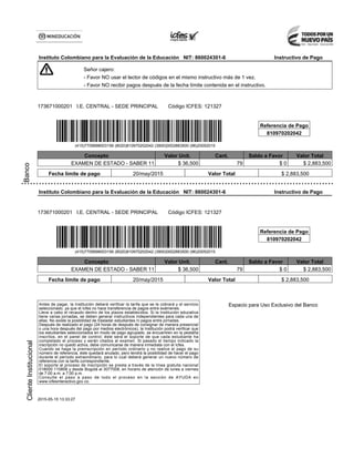 Banco
Instituto Colombiano para la Evaluación de la Educación NIT: 860024301-6 Instructivo de Pago
Señor cajero:
- Favor NO usar el lector de códigos en el mismo instructivo más de 1 vez.
- Favor NO recibir pagos después de la fecha límite contenida en el instructivo.
173671000201 I.E. CENTRAL - SEDE PRINCIPAL Código ICFES: 121327
Referencia de Pago
810970202042
(415)7709998003156 (8020)810970202042 (3900)0002883500 (96)20052015
Concepto Valor Unit. Cant. Saldo a Favor Valor Total
EXAMEN DE ESTADO - SABER 11 $ 36,500 79 $ 0 $ 2,883,500
Fecha límite de pago 20/may/2015 Valor Total $ 2,883,500
ClienteInstitucional
Instituto Colombiano para la Evaluación de la Educación NIT: 860024301-6 Instructivo de Pago
173671000201 I.E. CENTRAL - SEDE PRINCIPAL Código ICFES: 121327
Referencia de Pago
810970202042
(415)7709998003156 (8020)810970202042 (3900)0002883500 (96)20052015
Concepto Valor Unit. Cant. Saldo a Favor Valor Total
EXAMEN DE ESTADO - SABER 11 $ 36,500 79 $ 0 $ 2,883,500
Fecha límite de pago 20/may/2015 Valor Total $ 2,883,500
Antes de pagar, la Institución deberá verificar la tarifa que se le cobrará y el servicio
seleccionado, ya que el Icfes no hace transferencia de pagos entre exámenes.
Lleve a cabo el recaudo dentro de los plazos establecidos. Si la Institución educativa
tiene varias jornadas, se deben generar instructivos independientes para cada una de
ellas. No existe la posibilidad de trasladar estudiantes ni pagos entre jornadas.
Después de realizado el pago (24 horas de después de consignar de manera presencial
o una hora después del pago por medios electrónicos), la Institución podrá verificar que
los estudiantes seleccionados en modo de pago agrupado, se encuentren en la pestaña
inscritos, en el panel de control; éste será el soporte de que cada estudiante ha
completado el proceso y serán citados al examen. Si pasado el tiempo indicado la
inscripción no quedó activa, debe comunicarse de manera inmediata con el Icfes.
Cuando se haga la preinscripción en período ordinario y no realice el pago de su
número de referencia, éste quedará anulado, pero tendrá la posibilidad de hacer el pago
durante el período extraordinario, para lo cual deberá generar un nuevo número de
referencia con la tarifa correspondiente.
El soporte al proceso de inscripción se presta a través de la línea gratuita nacional
018000 110858 y desde Bogotá al 3077008, en horario de atención de lunes a viernes
de 7:00 a.m. a 7:00 p.m.
Consulte el paso a paso de todo el proceso en la sección de AYUDA en
www.icfesinteractivo.gov.co.
Espacio para Uso Exclusivo del Banco
2015-05-15 13:33:27
 