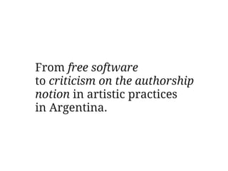 From free software
to criticism on the authorship
notion in artistic practices
in Argentina.
 