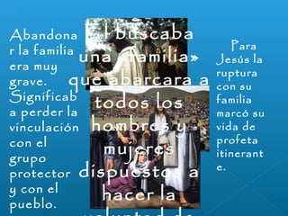 Abandona 
r la familia 
era muy 
grave. 
Significab 
a perder la 
vinculación 
con el 
grupo 
protector 
y con el 
pueblo. 
Para 
Jesús la 
ruptura 
con su 
familia 
marcó su 
vida de 
profeta 
itinerant 
e. 
El buscaba 
una «familia» 
que abarcara a 
todos los 
hombres y 
mujeres 
dispuestos a 
hacer la 
voluntad de 
 