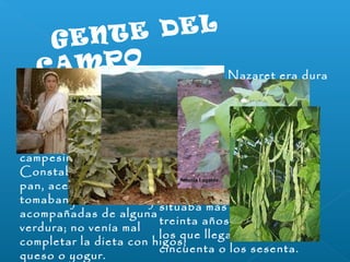 G E N T E D E L 
C A M P O 
La vida en Nazaret era dura 
El hambre era una amenaza 
real en tiempos de sequía 
severa o después de una 
mala cosecha 
Las familias hacían todo lo 
posible para alimentarse de 
los productos de sus tierras 
sin tener que depender de 
otros 
La alimentación de los 
campesinos era escasa. 
Constaba principalmente de 
pan, aceitunas y vino; 
tomaban judías o lentejas 
acompañadas de alguna 
verdura; no venía mal 
completar la dieta con higos, 
queso o yogur. 
La esperanza de vida se 
situaba más o menos en los 
treinta años. Eran pocos 
los que llegaban a los 
cincuenta o los sesenta. 
 