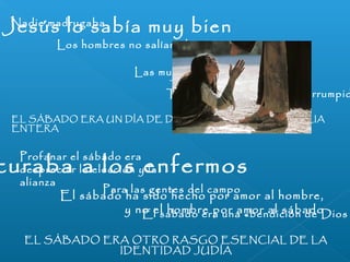 Jesús lo sabía muy bien 
curaba a los enfermos 
El sábado ha sido hecho por amor al hombre, 
y no el hombre por amor al sábado 
EL SÁBADO ERA OTRO RASGO ESENCIAL DE LA 
IDENTIDAD JUDÍA 
Nadie madrugaba 
Los hombres no salían al campo 
Las mujeres no cocían el pan 
Todo trabajo quedaba interrumpido 
EL SÁBADO ERA UN DÍA DE DESCANSO PARA LA FAMILIA 
ENTERA 
Profanar el sábado era 
despreciar la elección y la 
alianza Para las gentes del campo 
El sábado era una «bendición de Dios 
 