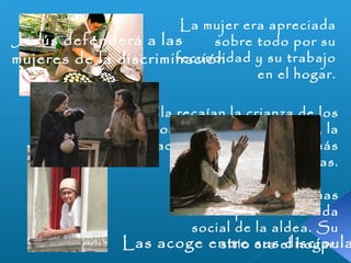 La mujer era apreciada 
Jesús defenderá a las 
mujeres de la discriminación 
sobre todo por su 
fecundidad y su trabajo 
en el hogar. 
Sobre ella recaían la crianza de los 
hijos pequeños, el vestido, la 
preparación de la comida y demás 
tareas domésticas. 
Por lo demás, apenas 
tomaba parte en la vida 
social de la aldea. Su 
Las acoge entre sitio sus era el discípulas 
hogar. 
 