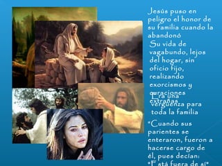 Jesús puso en 
peligro el honor de 
su familia cuando la 
abandonó 
Su vida de 
vagabundo, lejos 
del hogar, sin 
oficio fijo, 
realizando 
exorcismos y 
curaciones 
eExtrraa ñuansa 
vergüenza para 
toda la familia 
“Cuando sus 
parientes se 
enteraron, fueron a 
hacerse cargo de 
él, pues decían: 
"Está fuera de sí" 
 