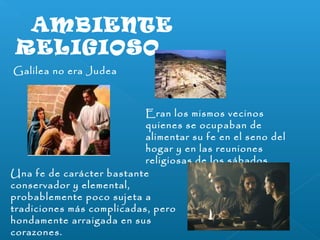 AMBIENTE 
RELIGIOSO 
Galilea no era Judea 
Eran los mismos vecinos 
quienes se ocupaban de 
alimentar su fe en el seno del 
hogar y en las reuniones 
religiosas de los sábados. 
Una fe de carácter bastante 
conservador y elemental, 
probablemente poco sujeta a 
tradiciones más complicadas, pero 
hondamente arraigada en sus 
corazones. 
 
