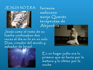 JESÚS NO ERA: fariseos 
saduceos 
monje Qumrán 
terapeutas de 
Alejandría 
Jesús como el resto de su 
familia confesaban dos 
veces al día su fe en un solo 
Dios, creador del mundo y 
salvador de Israel 
En un hogar judío era lo 
primero que se hacía por la 
mañana y lo último por la 
noche 
 