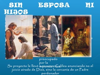 SIN ESPOSA NI 
HIJOS 
Lo único 
No es bueno que 
importante fue un 
el hombre esté 
hecho extraño e 
solo 
inusitado en 
La renuncia de 
aquellos pueblos 
Jesús al amor 
de Galilea y que, 
sexual no parece 
seguramente, no 
estar motivada 
fue bien visto por 
por un ideal 
sus vecinos: 
ascético 
Jesús no se casó 
Jesús come y 
bebe con 
pecadores, 
trata con 
prostitutas y 
no vive 
preocupado 
por la 
Su proyecto le llevó iam rpeucroerzrae rr iGtuaallilea anunciando no el 
juicio airado de Dios, sino la cercanía de un Padre 
perdonador 
 