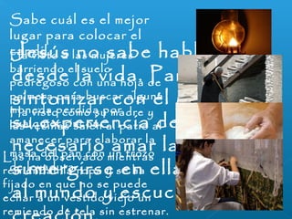 Sabe cuál es el mejor 
lugar para colocar el 
cHaan vdiislto a las mujeres 
barriendo el suelo 
pedregoso con una hoja de 
palmera para buscar alguna 
moneda perdida por 
cualquier rincón. 
Jesús no sabe hablar sino 
desde la vida. Para 
sintonizar con él y captar 
su experiencia de Dios es 
necesario amar la vida y 
sumergirse en ella, abrirse 
al mundo y escuchar la 
creación. 
Ha visto cómo su madre y 
las vecinas salen al patio al 
amanecer para elaborar la 
masa del pan con un trozo 
de levadura. 
Las ha observado mientras 
remiendan la ropa y se ha 
fijado en que no se puede 
echar a un vestido viejo un 
remiendo de tela sin estrenar. 
 