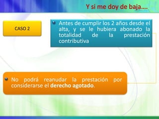 Antes de cumplir los 2 años desde el
 CASO 2        alta, y se le hubiera abonado la
               totalidad    de     la    prestación
               contributiva




No podrá reanudar la prestación por
considerarse el derecho agotado.
 