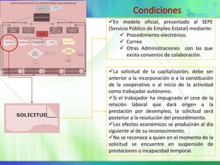 En modelo oficial, presentado al SEPE
(Servicio Público de Empleo Estatal) mediante:
      Procedimiento electrónico.
      Correo
      Otras Administraciones con las que
         exista convenios de colaboración.


La solicitud de la capitalización, debe ser
anterior a la incorporación o a la constitución
de la cooperativo o al inicio de la actividad
como trabajador autónomo.
Si el trabajador ha impugnado el cese de la
relación laboral que dará origen a la
prestación por desempleo, la solicitud será
posterior a la resolución del procedimiento.
Los efectos económicos se producirán al día
siguiente al de su reconocimiento.
No se reconoce a quien en el momento de la
solicitud se encuentre en suspensión de
prestaciones o incapacidad temporal.
 