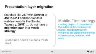 16
Presentation layer migration
Standard like JSP with Servlet or
JSF 2.0/2.1 and non-standard
web frameworks like Struts,
Tapestry, GWT, … do not have a
migration path in a mobile
strategy
Client side needs a clean / fresh
start
Mobile-First strategy
creating pages, UI components
that address the constraints of
mobile, then progressively
enhances the experience to other
screen spaces, features, and
more
 