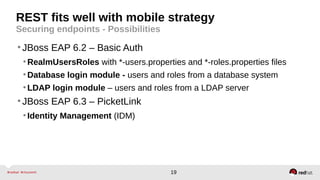 19
REST fits well with mobile strategy
Securing endpoints - Possibilities
•JBoss EAP 6.2 – Basic Auth
•RealmUsersRoles with *-users.properties and *-roles.properties files
•Database login module - users and roles from a database system
•LDAP login module – users and roles from a LDAP server
•JBoss EAP 6.3 – PicketLink
•Identity Management (IDM)
 