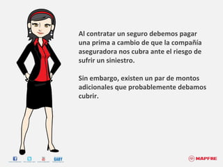 Al contratar un seguro debemos pagar una prima a cambio de que la compañía aseguradora nos cubra ante el riesgo de sufrir un siniestro.  Sin embargo, existen un par de montos adicionales que probablemente debamos cubrir.  