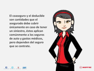 El coaseguro y el deducible son cantidades que el asegurado debe cubrir únicamente en caso de tener un siniestro, éstos aplican comúnmente a los seguros de auto y gastos médicos, pero dependen del seguro que se contrate. 