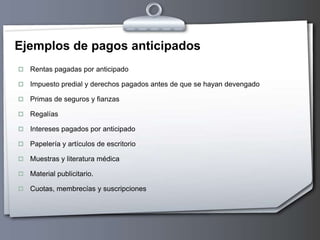 Ejemplos de pagos anticipados
 Rentas pagadas por anticipado
 Impuesto predial y derechos pagados antes de que se hayan devengado
 Primas de seguros y fianzas
 Regalías
 Intereses pagados por anticipado
 Papelería y artículos de escritorio
 Muestras y literatura médica
 Material publicitario.
 Cuotas, membrecías y suscripciones
 
