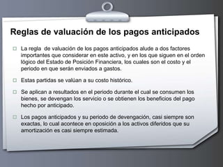 Reglas de valuación de los pagos anticipados
 La regla de valuación de los pagos anticipados alude a dos factores
importantes que considerar en este activo, y en los que siguen en el orden
lógico del Estado de Posición Financiera, los cuales son el costo y el
periodo en que serán enviados a gastos.
 Estas partidas se valúan a su costo histórico.
 Se aplican a resultados en el periodo durante el cual se consumen los
bienes, se devengan los servicio o se obtienen los beneficios del pago
hecho por anticipado.
 Los pagos anticipados y su periodo de devengación, casi siempre son
exactas, lo cual acontece en oposición a los activos diferidos que su
amortización es casi siempre estimada.
 