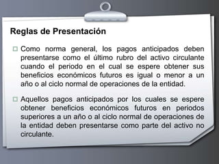 Reglas de Presentación
 Como norma general, los pagos anticipados deben
presentarse como el último rubro del activo circulante
cuando el periodo en el cual se espere obtener sus
beneficios económicos futuros es igual o menor a un
año o al ciclo normal de operaciones de la entidad.
 Aquellos pagos anticipados por los cuales se espere
obtener beneficios económicos futuros en periodos
superiores a un año o al ciclo normal de operaciones de
la entidad deben presentarse como parte del activo no
circulante.
 