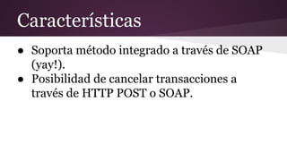 Características
● Soporta método integrado a través de SOAP
(yay!).
● Posibilidad de cancelar transacciones a
través de HTTP POST o SOAP.
 