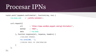 Procesar IPNs
router.post('/payment-confirmation', function(req, res) {
req.body.cmd = '_notify-validate';
curl.request({
url : 'https://www.sandbox.paypal.com/cgi-bin/webscr',
method : 'POST',
data : req.body
}, function response(err, response, headers) {
//VALIDAR ERRORES
res.send(200, '');
//ENVIAR EMAIL DE CONFIRMACION
}
);
});
 