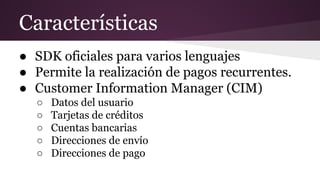 Características
● SDK oficiales para varios lenguajes
● Permite la realización de pagos recurrentes.
● Customer Information Manager (CIM)
○ Datos del usuario
○ Tarjetas de créditos
○ Cuentas bancarias
○ Direcciones de envío
○ Direcciones de pago
 