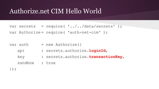 Authorize.net CIM Hello World
var secrets = require( '../../data/secrets' );
var Authorize = require( 'auth-net-cim' );
var auth = new Authorize({
api : secrets.authorize.loginId,
key : secrets.authorize.transactionKey,
sandbox : true
});
 