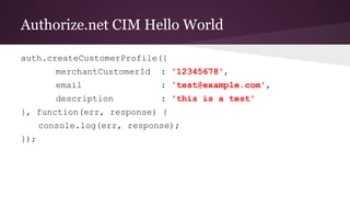 Authorize.net CIM Hello World
auth.createCustomerProfile({
merchantCustomerId : '12345678',
email : 'test@example.com',
description : 'this is a test'
}, function(err, response) {
console.log(err, response);
});
 