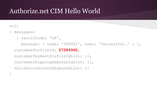 Authorize.net CIM Hello World
null
{ messages:
{ resultCode: 'Ok',
message: { code: 'I00001', text: 'Successful.' } },
customerProfileId: 27289360,
customerPaymentProfileIdList: {},
customerShippingAddressIdList: {},
validationDirectResponseList: {}
}
 