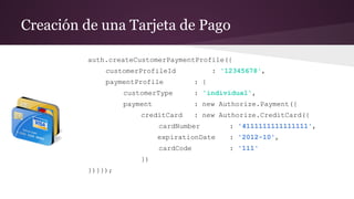 Creación de una Tarjeta de Pago
auth.createCustomerPaymentProfile({
customerProfileId : '12345678',
paymentProfile : {
customerType : 'individual',
payment : new Authorize.Payment({
creditCard : new Authorize.CreditCard({
cardNumber : '4111111111111111',
expirationDate : '2012-10',
cardCode : '111'
})
})}});
 